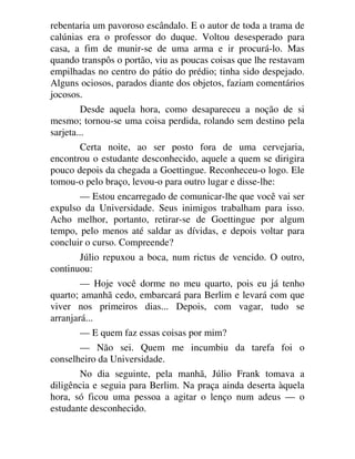 rebentaria um pavoroso escândalo. E o autor de toda a trama de
calúnias era o professor do duque. Voltou desesperado para
casa, a fim de munir-se de uma arma e ir procurá-lo. Mas
quando transpôs o portão, viu as poucas coisas que lhe restavam
empilhadas no centro do pátio do prédio; tinha sido despejado.
Alguns ociosos, parados diante dos objetos, faziam comentários
jocosos.
Desde aquela hora, como desapareceu a noção de si
mesmo; tornou-se uma coisa perdida, rolando sem destino pela
sarjeta...
Certa noite, ao ser posto fora de uma cervejaria,
encontrou o estudante desconhecido, aquele a quem se dirigira
pouco depois da chegada a Goettingue. Reconheceu-o logo. Ele
tomou-o pelo braço, levou-o para outro lugar e disse-lhe:
— Estou encarregado de comunicar-lhe que você vai ser
expulso da Universidade. Seus inimigos trabalham para isso.
Acho melhor, portanto, retirar-se de Goettingue por algum
tempo, pelo menos até saldar as dívidas, e depois voltar para
concluir o curso. Compreende?
Júlio repuxou a boca, num rictus de vencido. O outro,
continuou:
— Hoje você dorme no meu quarto, pois eu já tenho
quarto; amanhã cedo, embarcará para Berlim e levará com que
viver nos primeiros dias... Depois, com vagar, tudo se
arranjará...
— E quem faz essas coisas por mim?
— Não sei. Quem me incumbiu da tarefa foi o
conselheiro da Universidade.
No dia seguinte, pela manhã, Júlio Frank tomava a
diligência e seguia para Berlim. Na praça ainda deserta àquela
hora, só ficou uma pessoa a agitar o lenço num adeus — o
estudante desconhecido.
 