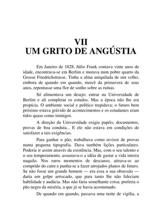 VII
UM GRITO DE ANGÚSTIA
Em Janeiro de 1828, Júlio Frank contava vinte anos de
idade, encontrava-se em Berlim e morava num pobre quarto da
Grosse Friedrichstrasse. Tinha a alma aniquilada de um velho,
embora de quando em quando, mercê da primavera de seus
anos, repontasse uma flor de sonho sobre as ruínas.
Só alimentava um desejo: entrar na Universidade de
Berlim e ali completar os estudos. Mas a época não lhe era
propícia. O ambiente social e político trepidava; o futuro bem
próximo estava grávido de acontecimentos e os estudantes eram
tidos quase como inimigos.
A direção da Universidade exigia papéis, documentos,
provas de boa conduta... E ele não estava em condições de
satisfazer a tais exigências.
Para ganhar o pão, trabalhava como revisor de provas
numa pequena tipografia. Dava também lições particulares.
Poderia ir assim através da existência. Mas, com o seu talento e
o seu temperamento, assustava-o a idéia de gastar a vida inteira
naquilo. Nos raros momentos de descanso, atirava-se ao
comprido do catre e punha-se a fazer arrojados planos de futuro.
Se não fosse um grande homem — era essa a sua obsessão —
daria um golpe arriscado, que para tanto lhe não faleciam
habilidade e audácia. Mas não faria semelhante coisa; preferia o
pão negro da miséria, a que já se havia acostumado.
De quando em quando, passava uma noite de vigília, a
 