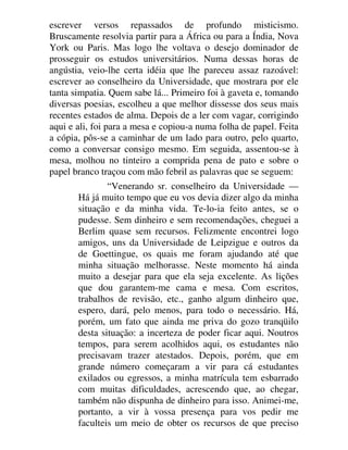 escrever versos repassados de profundo misticismo.
Bruscamente resolvia partir para a África ou para a Índia, Nova
York ou Paris. Mas logo lhe voltava o desejo dominador de
prosseguir os estudos universitários. Numa dessas horas de
angústia, veio-lhe certa idéia que lhe pareceu assaz razoável:
escrever ao conselheiro da Universidade, que mostrara por ele
tanta simpatia. Quem sabe lá... Primeiro foi à gaveta e, tomando
diversas poesias, escolheu a que melhor dissesse dos seus mais
recentes estados de alma. Depois de a ler com vagar, corrigindo
aqui e ali, foi para a mesa e copiou-a numa folha de papel. Feita
a cópia, pôs-se a caminhar de um lado para outro, pelo quarto,
como a conversar consigo mesmo. Em seguida, assentou-se à
mesa, molhou no tinteiro a comprida pena de pato e sobre o
papel branco traçou com mão febril as palavras que se seguem:
“Venerando sr. conselheiro da Universidade —
Há já muito tempo que eu vos devia dizer algo da minha
situação e da minha vida. Te-lo-ia feito antes, se o
pudesse. Sem dinheiro e sem recomendações, cheguei a
Berlim quase sem recursos. Felizmente encontrei logo
amigos, uns da Universidade de Leipzigue e outros da
de Goettingue, os quais me foram ajudando até que
minha situação melhorasse. Neste momento há ainda
muito a desejar para que ela seja excelente. As lições
que dou garantem-me cama e mesa. Com escritos,
trabalhos de revisão, etc., ganho algum dinheiro que,
espero, dará, pelo menos, para todo o necessário. Há,
porém, um fato que ainda me priva do gozo tranqüilo
desta situação: a incerteza de poder ficar aqui. Noutros
tempos, para serem acolhidos aqui, os estudantes não
precisavam trazer atestados. Depois, porém, que em
grande número começaram a vir para cá estudantes
exilados ou egressos, a minha matrícula tem esbarrado
com muitas dificuldades, acrescendo que, ao chegar,
também não dispunha de dinheiro para isso. Animei-me,
portanto, a vir à vossa presença para vos pedir me
faculteis um meio de obter os recursos de que preciso
 