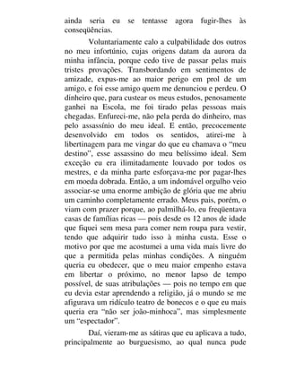 ainda seria eu se tentasse agora fugir-lhes às
conseqüências.
Voluntariamente calo a culpabilidade dos outros
no meu infortúnio, cujas origens datam da aurora da
minha infância, porque cedo tive de passar pelas mais
tristes provações. Transbordando em sentimentos de
amizade, expus-me ao maior perigo em prol de um
amigo, e foi esse amigo quem me denunciou e perdeu. O
dinheiro que, para custear os meus estudos, penosamente
ganhei na Escola, me foi tirado pelas pessoas mais
chegadas. Enfureci-me, não pela perda do dinheiro, mas
pelo assassínio do meu ideal. E então, precocemente
desenvolvido em todos os sentidos, atirei-me à
libertinagem para me vingar do que eu chamava o “meu
destino”, esse assassino do meu belíssimo ideal. Sem
exceção eu era ilimitadamente louvado por todos os
mestres, e da minha parte esforçava-me por pagar-lhes
em moeda dobrada. Então, a um indomável orgulho veio
associar-se uma enorme ambição de glória que me abriu
um caminho completamente errado. Meus pais, porém, o
viam com prazer porque, ao palmilhá-lo, eu freqüentava
casas de famílias ricas — pois desde os 12 anos de idade
que fiquei sem mesa para comer nem roupa para vestir,
tendo que adquirir tudo isso à minha custa. Esse o
motivo por que me acostumei a uma vida mais livre do
que a permitida pelas minhas condições. A ninguém
queria eu obedecer, que o meu maior empenho estava
em libertar o próximo, no menor lapso de tempo
possível, de suas atribulações — pois no tempo em que
eu devia estar aprendendo a religião, já o mundo se me
afigurava um ridículo teatro de bonecos e o que eu mais
queria era “não ser joão-minhoca”, mas simplesmente
um “espectador”.
Daí, vieram-me as sátiras que eu aplicava a tudo,
principalmente ao burguesismo, ao qual nunca pude
 