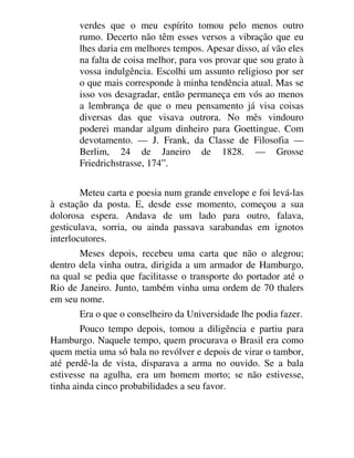 verdes que o meu espírito tomou pelo menos outro
rumo. Decerto não têm esses versos a vibração que eu
lhes daria em melhores tempos. Apesar disso, aí vão eles
na falta de coisa melhor, para vos provar que sou grato à
vossa indulgência. Escolhi um assunto religioso por ser
o que mais corresponde à minha tendência atual. Mas se
isso vos desagradar, então permaneça em vós ao menos
a lembrança de que o meu pensamento já visa coisas
diversas das que visava outrora. No mês vindouro
poderei mandar algum dinheiro para Goettingue. Com
devotamento. — J. Frank, da Classe de Filosofia —
Berlim, 24 de Janeiro de 1828. — Grosse
Friedrichstrasse, 174”.
Meteu carta e poesia num grande envelope e foi levá-las
à estação da posta. E, desde esse momento, começou a sua
dolorosa espera. Andava de um lado para outro, falava,
gesticulava, sorria, ou ainda passava sarabandas em ignotos
interlocutores.
Meses depois, recebeu uma carta que não o alegrou;
dentro dela vinha outra, dirigida a um armador de Hamburgo,
na qual se pedia que facilitasse o transporte do portador até o
Rio de Janeiro. Junto, também vinha uma ordem de 70 thalers
em seu nome.
Era o que o conselheiro da Universidade lhe podia fazer.
Pouco tempo depois, tomou a diligência e partiu para
Hamburgo. Naquele tempo, quem procurava o Brasil era como
quem metia uma só bala no revólver e depois de virar o tambor,
até perdê-la de vista, disparava a arma no ouvido. Se a bala
estivesse na agulha, era um homem morto; se não estivesse,
tinha ainda cinco probabilidades a seu favor.
 