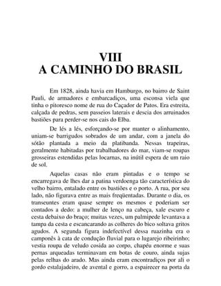 VIII
A CAMINHO DO BRASIL
Em 1828, ainda havia em Hamburgo, no bairro de Saint
Pauli, de armadores e embarcadiços, uma esconsa viela que
tinha o pitoresco nome de rua do Caçador de Patos. Era estreita,
calçada de pedras, sem passeios laterais e descia dos arruinados
bastiões para perder-se nos cais do Elba.
De lés a lés, esforçando-se por manter o alinhamento,
uniam-se barrigudos sobrados de um andar, com a janela do
sótão plantada a meio da platibanda. Nessas trapeiras,
geralmente habitadas por trabalhadores do mar, viam-se roupas
grosseiras estendidas pelas locarnas, na inútil espera de um raio
de sol.
Aquelas casas não eram pintadas e o tempo se
encarregava de lhes dar a patina verdoenga tão característica do
velho bairro, entalado entre os bastiões e o porto. A rua, por seu
lado, não figurava entre as mais freqüentadas. Durante o dia, os
transeuntes eram quase sempre os mesmos e poderiam ser
contados a dedo: a mulher de lenço na cabeça, xale escuro e
cesta debaixo do braço; muitas vezes, um palmipede levantava a
tampa da cesta e escancarando as colheres do bico soltava gritos
agudos. A segunda figura indefectível dessa ruazinha era o
camponês à cata de condução fluvial para o lugarejo ribeirinho;
vestia roupa de veludo cosida ao corpo, chapéu enorme e suas
pernas arqueadas terminavam em botas de couro, ainda sujas
pelas relhas do arado. Mas ainda eram encontradiços por ali o
gordo estalajadeiro, de avental e gorro, a espairecer na porta da
 