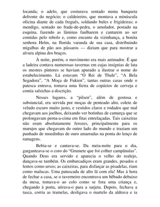locanda; o adelo, que costurava sentado numa banqueta
defronte do negócio; o caldeireiro, que montava a minúscula
oficina diante de cada freguês, soldando bules e frigideiras; o
mendigo, sentado no frade-de-pedra, o amolador, postado na
esquina, fazendo as lâminas faulharem e cantarem ao ser
comidas pelo rebolo e, como encanto da vizinhança, a bonita
senhora Helm, na florida varanda de sua casa, distribuindo
migalhas de pão aos pássaros — diziam que para mostrar a
alvura alpina dos braços.
À noite, porém, o movimento era mais animador. É que
a ladeira contava numerosas tavernas em cujas insígnias de lata
os mestres pintores se haviam apurado a ilustrar o nome do
estabelecimento. Lá estavam “O Rei de Thule”, “A Bela
Segadora”, “A Moça de Fukien”, tantas outras casas onde o
patesca entrava, tomava uma fieira de copázios de cerveja e
comia salsichas a discrição.
Nesses lugares, a “pilsen”, além de gostosa e
substancial, era servida por moças de penteado alto, colete de
veludo escuro muito justo, e vestidos claros e rodados que mal
chegavam aos joelhos, deixando ver botinhas de camurça que se
prolongavam perna-a-cima em fitas entrelaçadas. Tais caixeiras
não eram absolutamente ferozes, principalmente para os
marujos que chegavam do outro lado do mundo e traziam um
punhado de moedinhas de ouro amarradas na ponta do lenço de
ramagens.
Bebia-se e cantava-se. Da meia-noite para o dia,
garganteava-se o coro do “Grumete que foi colher campânulas”.
Quando Deus era servido e aparecia o velho do realejo,
dançava-se também. Os embarcadiços eram grandes, pesados e
lentos como ursos; as caixeiras, para disfarçar as pisadelas, riam
como malucas. Uma patuscada de alto lá com ela! Mas à hora
de fechar a casa, se o taverneiro encontrava um bêbado debaixo
da mesa, tomava-o ao colo como se fora uma criança e,
chegando à porta, atirava-o para a sarjeta. Depois, fechava a
tasca, corria as tramelas, desligava o martelo da aldrava e ia
 