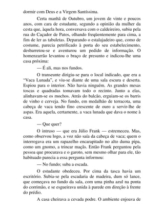 dormir com Deus e a Virgem Santíssima.
Certa manhã de Outubro, um jovem de vinte e poucos
anos, com cara de estudante, segundo a opinião da mulher da
cesta que, àquela hora, conversava com o caldeireiro, subiu pela
rua do Caçador de Patos, olhando freqüentemente para cima, a
fim de ler as tabuletas. Deparando o estalajadeiro que, como de
costume, parecia petrificado à porta do seu estabelecimento,
desbarretou-se e aventurou um pedido de informação. O
homenzarrão levantou o braço de presunto e indicou-lhe uma
casa próxima:
— É ali, mas nos fundos.
O transeunte dirigiu-se para o local indicado, que era a
“Vaca Lunada”, e viu-se diante de uma sala escura e deserta.
Espiou para o interior. Não havia ninguém. As grandes mesas
toscas e quadradas tomavam todo o recinto. Junto a elas,
alinhavam-se os mochos. Atrás do balcão, erguiam-se os barris
de vinho e cerveja. No fundo, em medalhão de terracota, uma
cabeça de vaca tendo fino crescente de ouro a servir-lhe de
aspas. Era aquela, certamente, a vaca lunada que dava o nome à
casa.
— Que quer?
O intruso — que era Júlio Frank — estremeceu. Mas,
como observou logo, a voz não saía da cabeça de vaca; quem o
interrogava era um rapazelho encarapitado no alto duma pipa,
como um gnomo, a trincar maçãs. Então Frank perguntou pela
pessoa que procurava e o garoto, sem mesmo olhar para ele, tão
habituado parecia a essa pergunta informou:
— No fundo; suba a escada.
O estudante obedeceu. Por cima da tasca havia um
escritório. Subia-se pela escadaria de madeira, dum só lance,
que começava no fundo da sala, com uma pinha azul na ponta
do corrimão, e se esgueirava unida à parede em direção à frente
do prédio.
A casa cheirava a cevada podre. O ambiente enjoava de
 