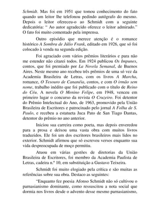 Schmidt. Mas foi em 1951 que tomou conhecimento do fato
quando um leitor lhe telefonou pedindo autógrafo do mesmo.
Depois o leitor ofereceu-o ao Schmidt com a seguinte
dedicatória: “ Ao autor agradecido oferece o leitor admirado.”
O fato foi muito comentado pela imprensa.
Outro episódio que merece atenção é o romance
histórico A Sombra de Júlio Frank, editado em 1926, que só foi
colocado à venda na segunda edição.
Foi agraciado com vários prêmios literários e para não
me estender não citarei todos. Em 1924 publicou Os Impunes,
contos, que foi premiado por La Novela Semanal, de Buenos
Aires. Neste mesmo ano recebeu três prêmios de uma só vez da
Academia Brasileira de Letras, com os livros A Marcha,
romance, O Tesouro de Cananéia, contos, e com O irmão sem
nome, trabalho inédito que foi publicado com o título de Reino
do Céu. A novela O Menino Felipe, em 1948, venceu em
primeiro lugar o concurso da revista O Cruzeiro. Foi detentor
do Prêmio Intelectual do Ano, de 1963, promovido pela União
Brasileira de Escritores e patrocinado pelo jornal A Folha de S.
Paulo, e recebeu a estatueta Juca Pato de San Tiago Dantas,
detentor do prêmio no ano anterior.
Iniciou sua carreira como poeta, mas depois enveredou
para a prosa e deixou uma vasta obra com muitos livros
traduzidos. Ele foi um dos escritores brasileiros mais lidos no
exterior. Schmidt afirmou que só escreveu versos enquanto sua
vida despreocupada de moço permitiu.
Atuou em várias gestões de diretorias da União
Brasileira de Escritores, foi membro da Academia Paulista de
Letras, cadeira n.º 10, em substituição a Gustavo Teixeira.
Schmidt foi muito elogiado pela crítica e são muitas as
referências sobre sua obra. Destaco as seguintes:
“Enquanto fez poesia Afonso Schmidt não só cultivou o
parnasianismo dominante, como ressuscitou a nota social que
dormia nos livros desde o advento desse mesmo parnasianismo,
 