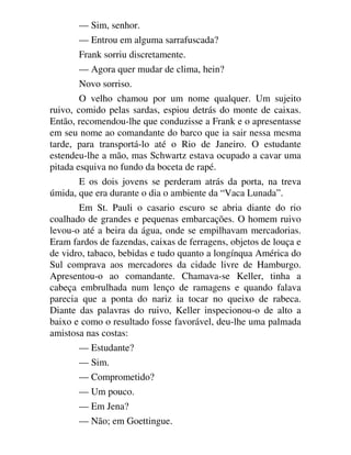 — Sim, senhor.
— Entrou em alguma sarrafuscada?
Frank sorriu discretamente.
— Agora quer mudar de clima, hein?
Novo sorriso.
O velho chamou por um nome qualquer. Um sujeito
ruivo, comido pelas sardas, espiou detrás do monte de caixas.
Então, recomendou-lhe que conduzisse a Frank e o apresentasse
em seu nome ao comandante do barco que ia sair nessa mesma
tarde, para transportá-lo até o Rio de Janeiro. O estudante
estendeu-lhe a mão, mas Schwartz estava ocupado a cavar uma
pitada esquiva no fundo da boceta de rapé.
E os dois jovens se perderam atrás da porta, na treva
úmida, que era durante o dia o ambiente da “Vaca Lunada”.
Em St. Pauli o casario escuro se abria diante do rio
coalhado de grandes e pequenas embarcações. O homem ruivo
levou-o até a beira da água, onde se empilhavam mercadorias.
Eram fardos de fazendas, caixas de ferragens, objetos de louça e
de vidro, tabaco, bebidas e tudo quanto a longínqua América do
Sul comprava aos mercadores da cidade livre de Hamburgo.
Apresentou-o ao comandante. Chamava-se Keller, tinha a
cabeça embrulhada num lenço de ramagens e quando falava
parecia que a ponta do nariz ia tocar no queixo de rabeca.
Diante das palavras do ruivo, Keller inspecionou-o de alto a
baixo e como o resultado fosse favorável, deu-lhe uma palmada
amistosa nas costas:
— Estudante?
— Sim.
— Comprometido?
— Um pouco.
— Em Jena?
— Não; em Goettingue.
 