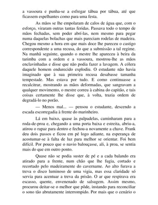 a vassoura e punha-se a esfregar tábua por tábua, até que
ficassem espelhantes como para uma festa.
As mãos se lhe empolaram de calos de água que, com o
esforço, viraram outras tantas feridas. Passava todo o tempo de
mãos fechadas, sem poder abrí-las, nem mesmo para pegar
numa daquelas bolachas que mais pareciam rodelas de madeira.
Chegou mesmo a hora em que mais doce lhe pareceu o castigo
correspondente a uma recusa, do que a submissão a tal regime.
Na manhã seguinte, quando o mestre lhe apareceu à beira da
tarimba com a ordem e a vassoura, mostrou-lhe as mãos
enclavinhadas e disse que não podia fazer a lavagem. A cólera
daquele homem endurecido explodiu. O estudante não havia
imaginado que à sua primeira recusa desabasse tamanha
tempestade. Mas estava por tudo. E como continuasse a
recalcitrar, mostrando as mãos deformadas, que sangravam a
qualquer movimento, o mestre correu à cabina do capitão, e tais
coisas certamente lhe disse que, à volta, trazia ordem de
degradá-lo no porão.
— Menos mal... — pensou o estudante, descendo a
escada escorregadia à frente do marinheiro.
Lá em baixo, quase às palpadelas, caminharam para a
roda-de-proa e, chegando a uma porta baixa e estreita, abriu-a,
atirou o rapaz para dentro e fechou-a novamente a chave. Frank
deu dois passos e ficou em pé logo adiante, na esperança de
acostumar-se à falta de luz para melhor se orientar. Foi bem
difícil. Por pouco que o navio balouçasse, ali, à proa, se sentia
mais do que em outro ponto.
Quase não se podia suster de pé e a cada balando era
atirado para a frente, num chão que lhe fugia, cortado e
recortado pelo madeiramente do cavername. Ao alto furava a
treva o disco luminoso de uma vigia, mas essa claridade só
servia para acentuar a treva da prisão. O ar que respirava era
escasso, quente, envenenado de salsugem. Assim mesmo,
procurou deitar-se o melhor que pôde, instando para reconciliar
o sono tão abrutamente interrompido. Por mais que o cenário o
 