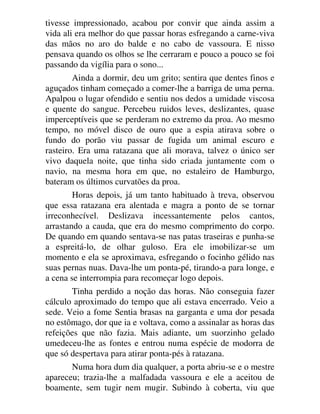 tivesse impressionado, acabou por convir que ainda assim a
vida ali era melhor do que passar horas esfregando a carne-viva
das mãos no aro do balde e no cabo de vassoura. E nisso
pensava quando os olhos se lhe cerraram e pouco a pouco se foi
passando da vigília para o sono...
Ainda a dormir, deu um grito; sentira que dentes finos e
aguçados tinham começado a comer-lhe a barriga de uma perna.
Apalpou o lugar ofendido e sentiu nos dedos a umidade viscosa
e quente do sangue. Percebeu ruidos leves, deslizantes, quase
imperceptíveis que se perderam no extremo da proa. Ao mesmo
tempo, no móvel disco de ouro que a espia atirava sobre o
fundo do porão viu passar de fugida um animal escuro e
rasteiro. Era uma ratazana que ali morava, talvez o único ser
vivo daquela noite, que tinha sido criada juntamente com o
navio, na mesma hora em que, no estaleiro de Hamburgo,
bateram os últimos curvatões da proa.
Horas depois, já um tanto habituado à treva, observou
que essa ratazana era alentada e magra a ponto de se tornar
irreconhecível. Deslizava incessantemente pelos cantos,
arrastando a cauda, que era do mesmo comprimento do corpo.
De quando em quando sentava-se nas patas traseiras e punha-se
a espreitá-lo, de olhar guloso. Era ele imobilizar-se um
momento e ela se aproximava, esfregando o focinho gélido nas
suas pernas nuas. Dava-lhe um ponta-pé, tirando-a para longe, e
a cena se interrompia para recomeçar logo depois.
Tinha perdido a noção das horas. Não conseguia fazer
cálculo aproximado do tempo que ali estava encerrado. Veio a
sede. Veio a fome Sentia brasas na garganta e uma dor pesada
no estômago, dor que ia e voltava, como a assinalar as horas das
refeições que não fazia. Mais adiante, um suorzinho gelado
umedeceu-lhe as fontes e entrou numa espécie de modorra de
que só despertava para atirar ponta-pés à ratazana.
Numa hora dum dia qualquer, a porta abriu-se e o mestre
apareceu; trazia-lhe a malfadada vassoura e ele a aceitou de
boamente, sem tugir nem mugir. Subindo à coberta, viu que
 