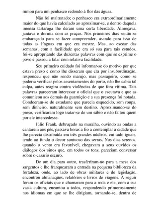 rumou para um penhasco redondo à flor das águas.
Não foi maltratado; o penhasco era extraordinariamente
maior do que havia calculado ao aproximar-se, e dentro daquela
imensa tartaruga lhe deram uma certa liberdade. Almoçava,
jantava e dormia com as praças. Nos primeiros dias sentiu-se
embaraçado para se fazer compreender, usando para isso de
todas as línguas em que era mestre. Mas, ao escoar das
semanas, com a facilidade que era só sua para tais estudos,
foi-se apropriando das duzentas palavras com que se exprime o
povo e passou a falar com relativa facilidade.
Seu primeiro cuidado foi informar-se do motivo por que
estava preso e como lhe disseram que era por insubordinação,
respondeu que não sendo marujo, mas passageiro, como se
poderia verificar pelos assentamentos do porto, não lhe cabia tal
culpa, antes reagira contra violências de que fora vítima. Tais
palavras pareceram interessar o oficial que o escutava e que as
comunicou aos demais da guarnição e a sua presença foi notada.
Condoeram-se do estudante que parecia esquecido, sem roupa,
sem dinheiro, naturalmente sem destino. Aproximando-se do
preso, verificaram logo tratar-se de um sábio e não faltou quem
por ele intercedesse.
Júlio Frank, debruçado na muralha, ouvindo as ondas a
cantarem aos pés, passava horas a fio a contemplar a cidade que
lhe parecia distribuída em três grandes núcleos, em tudo iguais,
tendo ao fundo o decor suntuoso das serras. Nos dias serenos,
quando o vento era favorável, chegavam a seus ouvidos os
diálogos dos sinos que, em todos os tons, pareciam conversar
sobre o casario escuro.
De um dia para outro, trasferiram-no para a mesa dos
sargentos e lhe franquearam a entrada na pequena biblioteca da
fortaleza, onde, ao lado de obras militares e de legislação,
encontrou almanaques, relatórios e livros de viagens. A seguir
foram os oficiais que o chamaram para a roda e ele, com a sua
vasta cultura, encantou a todos, respondendo primorosamente
nos idiomas em que se lhe dirigiam, tornando-se, dentro de
 