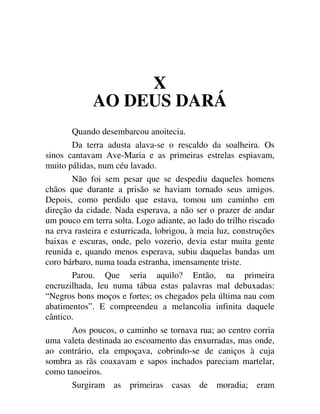 X
AO DEUS DARÁ
Quando desembarcou anoitecia.
Da terra adusta alava-se o rescaldo da soalheira. Os
sinos cantavam Ave-Maria e as primeiras estrelas espiavam,
muito pálidas, num céu lavado.
Não foi sem pesar que se despediu daqueles homens
chãos que durante a prisão se haviam tornado seus amigos.
Depois, como perdido que estava, tomou um caminho em
direção da cidade. Nada esperava, a não ser o prazer de andar
um pouco em terra solta. Logo adiante, ao lado do trilho riscado
na erva rasteira e esturricada, lobrigou, à meia luz, construções
baixas e escuras, onde, pelo vozerio, devia estar muita gente
reunida e, quando menos esperava, subiu daquelas bandas um
coro bárbaro, numa toada estranha, imensamente triste.
Parou. Que seria aquilo? Então, na primeira
encruzilhada, leu numa tábua estas palavras mal debuxadas:
“Negros bons moços e fortes; os chegados pela última nau com
abatimentos”. E compreendeu a melancolia infinita daquele
cântico.
Aos poucos, o caminho se tornava rua; ao centro corria
uma valeta destinada ao escoamento das enxurradas, mas onde,
ao contrário, ela empoçava, cobrindo-se de caniços à cuja
sombra as rãs coaxavam e sapos inchados pareciam martelar,
como tanoeiros.
Surgiram as primeiras casas de moradia; eram
 