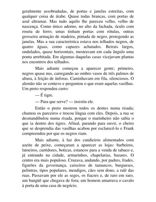 geralmente assobradadas, de portas e janelas estreitas, com
qualquer coisa de árabe. Quase todas brancas, com portas de
azul ultramar. Mas tudo aquilo lhe pareceu velho, velho de
nascença. Como único adorno, no alto da fachada, óculo com
roseta de ferro; umas tinham portas com rótulas, outras
grosseira armação de madeira, pintada de negro, protegendo as
janelas. Mas a sua característica estava nos telhados negros, de
quatro águas, como capuzes achatados. Beirais largos,
ondulados, quase horizontais, mostravam em cada ângulo uma
ponta arrebitada. Em algumas daquelas casas vicejavam plantas
nos encontros dos telhados.
Mais adiante começou a aparecer gente; primeiro,
negros quase nus, carregando ao ombro vasos de três palmos de
altura, à feição de ânforas. Caminhavam em fila, silenciosos. O
alemão não se conteve e perguntou o que eram aquelas vasilhas.
Um preto respondeu curto:
— É tigre.
— Para que serve? — insistiu ele.
Então o preto mostrou todos os dentes numa risada;
chamou os parceiros e trocou língua com eles. Depois, a rua se
desmandibulou numa risada, porque o marinheiro não sabia o
que ia dentro dos tigres. Afinal, parando para ouvir, o cheiro
que se desprendia das vasilhas acabou por esclarecê-lo e Frank
compreendeu por que os negros riam.
Mais adiante, à luz dos candieiros alimentados com
azeite de peixe, começaram a aparecer as lojas: barbeiros,
latoeiros, curtidores, boticas, estancos para a venda de tabaco e,
já entrando na cidade, armarinhos, chapelarias, bazares. O
centro era mais populoso. Cruzava, andando, por padres, frades,
figurões da governança, caixeiros de tamancos, burgueses,
pelintras, tipos populares, mendigos, cães sem dono, a ralé das
ruas. Passavam por ele as seges, os fiacres e, de raro em raro,
um bangüê que chegava de fora; um homem amarrava o cavalo
à porta de uma casa de negócio.
 