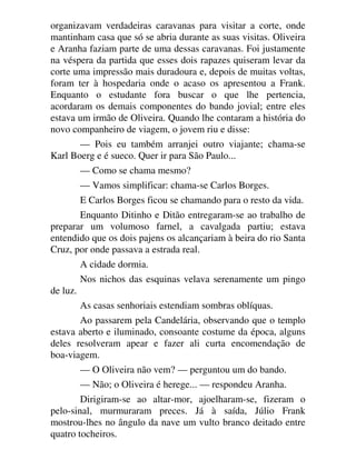organizavam verdadeiras caravanas para visitar a corte, onde
mantinham casa que só se abria durante as suas visitas. Oliveira
e Aranha faziam parte de uma dessas caravanas. Foi justamente
na véspera da partida que esses dois rapazes quiseram levar da
corte uma impressão mais duradoura e, depois de muitas voltas,
foram ter à hospedaria onde o acaso os apresentou a Frank.
Enquanto o estudante fora buscar o que lhe pertencia,
acordaram os demais componentes do bando jovial; entre eles
estava um irmão de Oliveira. Quando lhe contaram a história do
novo companheiro de viagem, o jovem riu e disse:
— Pois eu também arranjei outro viajante; chama-se
Karl Boerg e é sueco. Quer ir para São Paulo...
— Como se chama mesmo?
— Vamos simplificar: chama-se Carlos Borges.
E Carlos Borges ficou se chamando para o resto da vida.
Enquanto Ditinho e Ditão entregaram-se ao trabalho de
preparar um volumoso farnel, a cavalgada partiu; estava
entendido que os dois pajens os alcançariam à beira do rio Santa
Cruz, por onde passava a estrada real.
A cidade dormia.
Nos nichos das esquinas velava serenamente um pingo
de luz.
As casas senhoriais estendiam sombras oblíquas.
Ao passarem pela Candelária, observando que o templo
estava aberto e iluminado, consoante costume da época, alguns
deles resolveram apear e fazer ali curta encomendação de
boa-viagem.
— O Oliveira não vem? — perguntou um do bando.
— Não; o Oliveira é herege... — respondeu Aranha.
Dirigiram-se ao altar-mor, ajoelharam-se, fizeram o
pelo-sinal, murmuraram preces. Já à saída, Júlio Frank
mostrou-lhes no ângulo da nave um vulto branco deitado entre
quatro tocheiros.
 