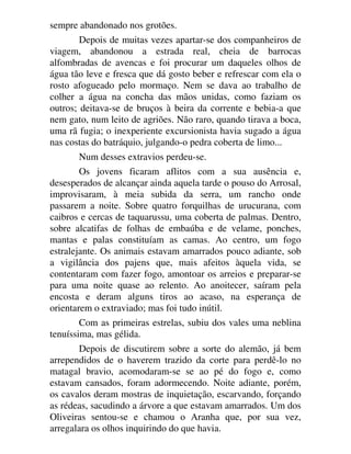 sempre abandonado nos grotões.
Depois de muitas vezes apartar-se dos companheiros de
viagem, abandonou a estrada real, cheia de barrocas
alfombradas de avencas e foi procurar um daqueles olhos de
água tão leve e fresca que dá gosto beber e refrescar com ela o
rosto afogueado pelo mormaço. Nem se dava ao trabalho de
colher a água na concha das mãos unidas, como faziam os
outros; deitava-se de bruços à beira da corrente e bebia-a que
nem gato, num leito de agriões. Não raro, quando tirava a boca,
uma rã fugia; o inexperiente excursionista havia sugado a água
nas costas do batráquio, julgando-o pedra coberta de limo...
Num desses extravios perdeu-se.
Os jovens ficaram aflitos com a sua ausência e,
desesperados de alcançar ainda aquela tarde o pouso do Arrosal,
improvisaram, à meia subida da serra, um rancho onde
passarem a noite. Sobre quatro forquilhas de urucurana, com
caibros e cercas de taquarussu, uma coberta de palmas. Dentro,
sobre alcatifas de folhas de embaúba e de velame, ponches,
mantas e palas constituíam as camas. Ao centro, um fogo
estralejante. Os animais estavam amarrados pouco adiante, sob
a vigilância dos pajens que, mais afeitos àquela vida, se
contentaram com fazer fogo, amontoar os arreios e preparar-se
para uma noite quase ao relento. Ao anoitecer, saíram pela
encosta e deram alguns tiros ao acaso, na esperança de
orientarem o extraviado; mas foi tudo inútil.
Com as primeiras estrelas, subiu dos vales uma neblina
tenuíssima, mas gélida.
Depois de discutirem sobre a sorte do alemão, já bem
arrependidos de o haverem trazido da corte para perdê-lo no
matagal bravio, acomodaram-se se ao pé do fogo e, como
estavam cansados, foram adormecendo. Noite adiante, porém,
os cavalos deram mostras de inquietação, escarvando, forçando
as rédeas, sacudindo a árvore a que estavam amarrados. Um dos
Oliveiras sentou-se e chamou o Aranha que, por sua vez,
arregalara os olhos inquirindo do que havia.
 