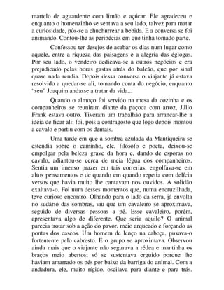 martelo de aguardente com limão e açúcar. Ele agradeceu e
enquanto o homenzinho se sentava a seu lado, talvez para matar
a curiosidade, pôs-se a chuchurrear a bebida. E a conversa se foi
animando. Contou-lhe as peripécias em que tinha tomado parte.
Confessou ter desejos de acabar os dias num lugar como
aquele, entre a riqueza das paisagens e a alegria das églogas.
Por seu lado, o vendeiro dedicava-se a outros negócios e era
prejudicado pelas horas gastas atrás do balcão, que por sinal
quase nada rendia. Depois dessa conversa o viajante já estava
resolvido a quedar-se ali, tomando conta do negócio, enquanto
“seu” Joaquim andasse a tratar da vida...
Quando o almoço foi servido na mesa da cozinha e os
companheiros se reuniram diante da paçoca com arroz, Júlio
Frank estava outro. Tiveram um trabalhão para arrancar-lhe a
idéia de ficar ali; foi, pois a contragosto que logo depois montou
a cavalo e partiu com os demais.
Uma tarde em que a sombra azulada da Mantiqueira se
estendia sobre o caminho, ele, filósofo e poeta, deixou-se
empolgar pela beleza grave da hora e, dando de esporas no
cavalo, adiantou-se cerca de meia légua dos companheiros.
Sentia um imenso prazer em tais correrias; engolfava-se em
altos pensamentos e de quando em quando repetia com delícia
versos que havia muito lhe cantavam nos ouvidos. A solidão
exaltava-o. Foi num desses momentos que, numa encruzilhada,
teve curioso encontro. Olhando para o lado da serra, já envolta
no sudário das sombras, viu que um cavaleiro se aproximava,
seguido de diversas pessoas a pé. Esse cavaleiro, porém,
apresentava algo de diferente. Que seria aquilo? O animal
parecia trotar sob a ação do pavor, meio arqueado e forçando as
pontas dos cascos. Um homem de lenço na cabeça, puxava-o
fortemente pelo cabresto. E o grupo se aproximava. Observou
ainda mais que o viajante não segurava a rédea e mantinha os
braços meio abertos; só se sustentava erguido porque lhe
haviam amarrado os pés por baixo da barriga do animal. Com a
andadura, ele, muito rígido, oscilava para diante e para trás.
 