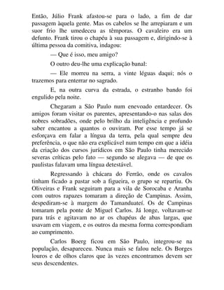 Então, Júlio Frank afastou-se para o lado, a fim de dar
passagem àquela gente. Mas os cabelos se lhe arrepiaram e um
suor frio lhe umedeceu as têmporas. O cavaleiro era um
defunto. Frank tirou o chapéu à sua passagem e, dirigindo-se à
última pessoa da comitiva, indagou:
— Que é isso, meu amigo?
O outro deu-lhe uma explicação banal:
— Ele morreu na serra, a vinte léguas daqui; nós o
trazemos para enterrar no sagrado.
E, na outra curva da estrada, o estranho bando foi
engulido pela noite.
Chegaram a São Paulo num enevoado entardecer. Os
amigos foram visitar os parentes, apresentando-o nas salas dos
nobres sobradões, onde pelo brilho da inteligência e profundo
saber encantou a quantos o ouviram. Por esse tempo já se
esforçava em falar a língua da terra, pela qual sempre deu
preferência, o que não era explicável num tempo em que a idéia
da criação dos cursos jurídicos em São Paulo tinha merecido
severas críticas pelo fato — segundo se alegava — de que os
paulistas falavam uma língua detestável.
Regressando à chácara do Ferrão, onde os cavalos
tinham ficado a pastar sob a figueira, o grupo se repartiu. Os
Oliveiras e Frank seguiram para a vila de Sorocaba e Aranha
com outros rapazes tomaram a direção de Campinas. Assim,
despediram-se à margem do Tamanduateí. Os de Campinas
tomaram pela ponte de Miguel Carlos. Já longe, voltavam-se
para trás e agitavam no ar os chapéus de abas largas, que
usavam em viagem, e os outros da mesma forma correspondiam
ao cumprimento.
Carlos Boerg ficou em São Paulo, integrou-se na
população, desapareceu. Nunca mais se falou nele. Os Borges
louros e de olhos claros que às vezes encontramos devem ser
seus descendentes.
 
