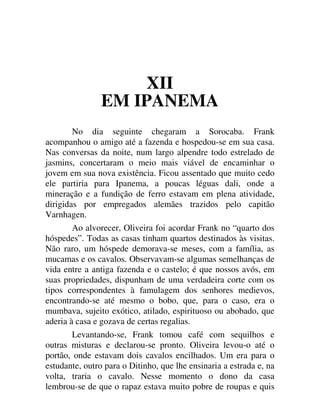 XII
EM IPANEMA
No dia seguinte chegaram a Sorocaba. Frank
acompanhou o amigo até a fazenda e hospedou-se em sua casa.
Nas conversas da noite, num largo alpendre todo estrelado de
jasmins, concertaram o meio mais viável de encaminhar o
jovem em sua nova existência. Ficou assentado que muito cedo
ele partiria para Ipanema, a poucas léguas dali, onde a
mineração e a fundição de ferro estavam em plena atividade,
dirigidas por empregados alemães trazidos pelo capitão
Varnhagen.
Ao alvorecer, Oliveira foi acordar Frank no “quarto dos
hóspedes”. Todas as casas tinham quartos destinados às visitas.
Não raro, um hóspede demorava-se meses, com a família, as
mucamas e os cavalos. Observavam-se algumas semelhanças de
vida entre a antiga fazenda e o castelo; é que nossos avós, em
suas propriedades, dispunham de uma verdadeira corte com os
tipos correspondentes à famulagem dos senhores medievos,
encontrando-se até mesmo o bobo, que, para o caso, era o
mumbava, sujeito exótico, atilado, espirituoso ou abobado, que
aderia à casa e gozava de certas regalias.
Levantando-se, Frank tomou café com sequilhos e
outras misturas e declarou-se pronto. Oliveira levou-o até o
portão, onde estavam dois cavalos encilhados. Um era para o
estudante, outro para o Ditinho, que lhe ensinaria a estrada e, na
volta, traria o cavalo. Nesse momento o dono da casa
lembrou-se de que o rapaz estava muito pobre de roupas e quis
 