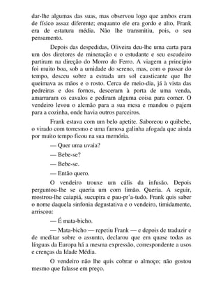 dar-lhe algumas das suas, mas observou logo que ambos eram
de físico assaz diferente; enquanto ele era gordo e alto, Frank
era de estatura média. Não lhe transmitiu, pois, o seu
pensamento.
Depois das despedidas, Oliveira deu-lhe uma carta para
um dos diretores de mineração e o estudante e seu escudeiro
partiram na direção do Morro do Ferro. A viagem a princípio
foi muito boa, sob a umidade do sereno, mas, com o passar do
tempo, desceu sobre a estrada um sol causticante que lhe
queimava as mãos e o rosto. Cerca de meio-dia, já à vista das
pedreiras e dos fornos, desceram à porta de uma venda,
amarraram os cavalos e pediram alguma coisa para comer. O
vendeiro levou o alemão para a sua mesa e mandou o pajem
para a cozinha, onde havia outros parceiros.
Frank estava com um belo apetite. Saboreou o quibebe,
o virado com torresmo e uma famosa galinha afogada que ainda
por muito tempo ficou na sua memória.
— Quer uma uvaia?
— Bebe-se?
— Bebe-se.
— Então quero.
O vendeiro trouxe um cális da infusão. Depois
perguntou-lhe se queria um com limão. Queria. A seguir,
mostrou-lhe caiapiá, sucupira e pau-pr’a-tudo. Frank quis saber
o nome daquela sinfonia degustativa e o vendeiro, timidamente,
arriscou:
— É mata-bicho.
— Mata-bicho — repetiu Frank — e depois de traduzir e
de meditar sobre o assunto, declarou que em quase todas as
línguas da Europa há a mesma expressão, correspondente a usos
e crenças da Idade Média.
O vendeiro não lhe quis cobrar o almoço; não gostou
mesmo que falasse em preço.
 