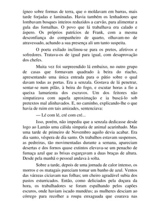 ígneo sobre formas de terra, que o moldavam em barras, mais
tarde forjadas e laminadas. Havia também os lenhadores que
lombavam bosques inteiros reduzidos a carvão, para alimentar a
gula das fornalhas. O povo que lá trabalhava era calado e
áspero. Os próprios patrícios de Frank, com a mesma
desconfiança do companheiro de quarto, olhavam-no de
atravessado, achando a sua presença ali um tanto suspeita.
O poeta exilado inclinou-se para os pretos, afetivos e
sofredores. Tratava-os de igual para igual, com desaprovação
dos chefes.
Muita vez foi surpreendido lá embaixo, no outro grupo
de casas que formavam quadrado à beira do riacho,
apresentando uma única entrada para o pátio sobre o qual
davam todas as portas. Era a senzala. Gostava de lá penetrar,
sentar-se num pilão, à beira do fogo, e escutar horas a fio a
queixa lamurienta dos escravos. Um dos feitores não
simpatizava com aquela aproximação e ia buscá-lo sob
pretextos mal alinhavados. E, no caminho, explicando-lhe o que
havia de ruim em tais amizades, sentenciava:
— Lé com lé, cré com cré...
Isso, porém, não impediu que a senzala dedicasse desde
logo ao Lamão uma cálida simpatia de animal acarinhado. Mas
uma tarde de primeiro de Novembro aquilo devia acabar. Era
dia santo, véspera de dia santo. Os trabalhos estavam suspensos,
as pedreiras, tão movimentadas durante a semana, apareciam
desertas e dos fornos quase extintos elevava-se um penacho de
fumaça azul que as brisas esgarçavam a duas braças de altura.
Desde pela manhã o pessoal andava à solta.
Sobre a tarde, depois de uma jornada de calor intenso, os
morros e os matagais pareciam tomar um banho de azul. Ventos
das várzeas ciciavam nas folhas; um cheiro agradável subia dos
pastos esturricados. Então, como deliciados pela doçura da
hora, os trabalhadores se foram espalhando pelos capões
escuros, onde haviam iscado mundéus; as mulheres desciam ao
córrego para recolher a roupa enxaguada que coarava nas
 