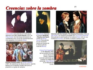 ya
Creencias sobre la sombra




Louis Jordan como Drácula en la serie de la              Klaus Kinski interpretó    Interview with the Vampire: The Vampire Chronicles (1944) de
televisión de la BBC Count Dracula (1977) de             al vampiro Nosferatu       Neil Jordan. Los vampiros principales son Tom Cruise y Brad Pitt.
Philip Saville. Con tres horas de duración es            - Phantom der Nacht        Esta película no está basada en la novela de Stoker sino en una
considerada como una de las representaciones             (1978) de Werner           novela de Anne Rice, en donde un vampiro cuenta su vida.
más apegadas a la novela de Stoker.                      Herzog. Esta película
                                                         es una recreación
                                                         escena por escena de
                                                         la clásica película
                                                         muda de Murnau.

                                                               Francis Ford Coppola en
                                                                 su film Dracula (1992)
                                                               da una sombra al Conde
                                                                       que se disocia del
                                                                       cuerpo y adquiera
                                                              vivencias autónomas que
                                                                muestran la maldad del
                                                               personaje. Gary Oldman
Fearless Vampire Killers de Roman Polansky                            es el intérprete del
(1967). Sin abandonar los efectos de terror, este film                            Conde.
destaca por el magnífico empleo del humor al
presentar a un grupo de vampiros.                                                                                                   continúa
 