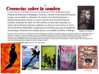 ya
Creencias sobre la sombra
Louis Charles Adélaïde Chamisso de Boncourt (1781-1838) nace en el
 Château de Boncourt, Champagne, Francia, y durante la RevoluciónFrancesa
 escapa con sus padres a Alemania. Se enrola en el ejército prusiano y
 posteriormente pasa a Suiza y se une al círculo de la escritora francesa
 exiliada, Germaine de Staël. En 1814 publica su obra más conocida, un
 clásico de la literatura alemana romántica, La historia maravillosa de Peter
 Schlemihl (Peter Schlemihls wundersame Geschichte) que trata la sombra de
 un personaje. Chamisso fue también poeta y un notable científico y filólogo.                                         Adelbert von Chamisso
 Un joven vende su sombra a un misterioso individuo de traje gris a cambio de una bolsa mágica que al proporcionarle oro inagotablemente, le
 colmará. de riquezas. La gente se aparta de él por considerarlo embrujado al carecer de sombra, quedando excluido de la vida social. Al
 cabo de un año se aparece de nuevo el hombre de gris y le ofrece devolverle su sombra a cambio de su alma. No acepta y con un
 sentimiento de culpabilidad recorre varios países del mundo calzado con unas botas de siete leguas. Schlemihl llega a decir “Si quieres vivir
 entre los hombres aprende a respetar tu sombra y luego el dinero”.
 Nota: en yiddish schlemihl significa hombre con mala suerte.




                                                                                                                              continúa
 