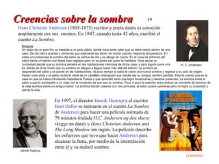 Creencias sobre la sombra                                                                      ya
 Hans Christian Andersen (1805-1875) escritor y poeta danés es conocido
 ampliamente por sus cuentos. En 1847, cuando tenía 42 años, escribió el
 cuento La Sombra.
   Sinopsis
   Un sabio de un país frío se traslada a un país cálido, donde hace tanto calor que se debe recluir dentro de una
   casa. De día cierra puertas y ventanas que solamente las abren de noche cuando mejora la temperatura. En
   estas circunstancias la sombra del sabio se achica de día y se alarga de noche. En la casa de enfrente del
   sabio había un balcón con flores bien regadas pero no se podía ver quien la habitaba. Para saciar su
   curiosidad decide que su sombra penetre en las habitaciones interiores de dicha casa, y para logarlo pone una          H. C. Andersen
   luz detrás de él de modo que su sombra se alargue y llegue hasta más allá del balcón. La sombra se
   desprende del sabio y se pierde en las habitaciones. Al poco tiempo al sabio le crece una nueva sombra y regresa a su país de origen.
   Pasan unos añós y el sabio recibe la visita de un caballero distinguido que resulta ser su antigua sombra perdida. Ésta le cuenta que en la
   casa en que se había introducido habitaba la Poesía y que aprendió tanto que logró hmanizarse y hacerse poderoso. La sombra invita al
   sabio a que lo acompañe a un viaje con la condición de que sea su sombra. Poco a poco la relación entre ambos se convierte de dominio de
   la vieja sombra sobre su antiguo señor. La sombra decide casarse con una princesa, el sabio quiere oponerse pero no logra su propósito y
   pierde la vida.


                           En 1997, el director Jannik Hastrup y el escritor
                           Bent Haller se inpiraron en el cuento La Sombra
                           de Andersen para hacer una película animada de
                           78 minutos titulada H.C. Andersen og den skæve
                           skygge en danés y Hans Christian Andersen and
                           The Long Shadow ien inglés. La película describe
                           los esfuerzos que tuvo que hacer Andersen para
                           alcanzar la fama, por medio de la interrelación
                           entre él y su indócil sombra.
  Jannik Hastrup
                                                                                                                            continúa
 
