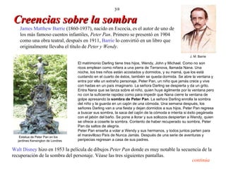 ya

Creencias sobre la sombra
   James Matthew Barrie (1860-1937), nacido en Escocia, es el autor de uno de
   los más famoso cuentos infantiles, Peter Pan. Primero se presentó en 1904
   como una obra teatral, después en 1911, Barrie lo convirtió en un libro que
   originalmente llevaba el título de Peter y Wendy.
                                                                                                    J. M. Barrie

                                   El matrimonio Darling tiene tres hijos, Wendy, John y Michael. Como no son
                                   ricos emplean como niñera a una perra de Terranova, llamada Nana. Una
                                   noche, los tres niños están acostados y dormidos, y su mamá, que los está
                                   cuidando en el cuarto de éstos, también se queda dormida. Se abre la ventana y
                                   entra por ella un extraño personaje, Peter Pan, un niño que jamás crece y vive
                                   con hadas en un país imaginario. La señora Darling se despierta y da un grito.
                                   Entra Nana que se lanza sobre el niño, quien huye ágilmente por la ventana pero
                                   no con la suficiente rapidez como para impedir que Nana cierre la ventana de
                                   golpe apresando la sombra de Peter Pan. La señora Darling enrolla la sombra
                                   del niño y la guarda en un cajón de una cómoda. Una semana después, los
                                   señores Darling van a una fiesta y dejan dormidos a sus hijos. Peter Pan regresa
                                   a buscar sus sombra, la saca del cajón de la cómoda e intenta si éxito pegársela
                                   con el jabón del baño. Se pone a llorar y sus sollozos despiertan a Wendy, quien
                                   se ofrece a coserle la sombra. Contento de haber recuperado su sombra, Peter
                                   Pan da saltos de alegría.
                                   Peter Pan enseña a volar a Wendy y sus hermanos, y todos juntos parten para
   Estatua de Peter Pan en los
                                   el maravilloso País de Nunca Jamás. Después de una serie de aventuras y
  jardines Kensington de Londres   peripecias regresan a casa de sus padres.

Walt Disney hizo en 1953 la película de dibujos Peter Pan donde es muy notable la secuencia de la
recuperación de la sombra del personaje. Véase las tres siguientes pantallas.
                                                                                       continúa
 