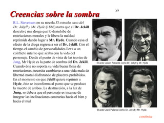 ya
Creencias sobre la sombra
R.L. Stevenson en su novela El extraño caso del
Dr. Jekyll y Mr. Hyde (1886) narra que el Dr. Jekill
descubre una droga que lo desinhibe de
restricciones morales y le libera la maldad
reprimida dando lugar a Mr. Hyde. Cuando cesa el
efecto de la droga regresa a ser el Dr. Jekill. Con el
tiempo el cambio de personalidades lleva a un
conflicto interno que acaba con la vida del
personaje. Desde el punto de vista de las teorías de
Jung, Mr Hyde es la parte de sombra del Dr. Jekill.      El actor Jason Robards como Dr. Jekyll y Mr. Hyde
Cuando éste no soporta su vida buena llena de
restricciones, necesita cambiarse a una vida mala de
libertad moral disfrutando de placeres prohibidos.
En el momento en que Jekill quiere reprimir a
Hyde, éste se inconforma al punto que se produce
la muerte de ambos. La destrucción, a la luz de
Jung, se debe a que el personaje es incapaz de
integrar las inclinaciones contrarias hacia el bien y
hacia el mal

                                                         El actor Jack Palance como Dr. Jekyll y Mr. Hyde


                                                                                                  continúa
 