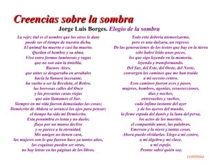 Creencias sobre la sombra
                          Jorge Luis Borges. Elogio de la sombra
   La vejez (tal es el nombre que los otros le dan)                Todo esto debería atemorizarme,
        puede ser el tiempo de nuestra dicha.                      pero es una dulzura, un regreso.
       El animal ha muerto o casi ha muerto.           De las generaciones de los textos que hay en la tierra
            Quedan el hombre y su alma.                              sólo habré leído unos pocos,
        Vivo entre formas luminosas y vagas                      los que sigo leyendo en la memoria,
              que no son aún la tiniebla.                              leyendo y transformando.
                     Buenos Aires,                             Del Sur, del Este, del Oeste, del Norte,
        que antes se desgarraba en arrabales                 convergen los caminos que me han traído
              hacia la llanura incesante,                                 a mi secreto centro.
        ha vuelto a ser la Recoleta, el Retiro,                   Esos caminos fueron ecos y pasos,
             las borrosas calles del Once                   mujeres, hombres, agonías, resurrecciones,
              y las precarias casas viejas                                   días y noches,
               que aún llamamos el Sur.                                  entresueños y sueños,
  Siempre en mi vida fueron demasiadas las cosas;                    cada ínfimo instante del ayer
Demócrito de Abdera se arrancó los ojos para pensar;                  y de los ayeres del mundo,
          el tiempo ha sido mi Demócrito.                  la firme espada del danés y la luna del persa,
         Esta penumbra es lenta y no duele;                             los actos de los muertos,
              fluye por un manso declive                          el compartido amor, las palabras,
               y se parece a la eternidad.                        Emerson y la nieve y tantas cosas.
             Mis amigos no tienen cara,                     Ahora puedo olvidarlas. Llego a mi centro,
 las mujeres son lo que fueron hace ya tantos años,                     a mi álgebra y mi clave,
           las esquinas pueden ser otras,                                      a mi espejo.
      no hay letras en las páginas de los libros.                        Pronto sabré quién soy.
                                                                                                 continúa
 