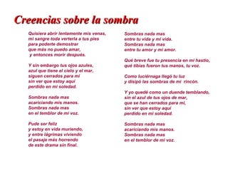 Creencias sobre la sombra
  Quisiera abrir lentamente mis venas,   Sombras nada mas
  mi sangre toda verterla a tus pies     entre tu vida y mi vida.
  para poderte demostrar                 Sombras nada mas
  que más no puedo amar,                 entre tu amor y mi amor.
  y entonces morir después.
                                         Qué breve fue tu presencia en mi hastío,
  Y sin embargo tus ojos azules,         qué tibias fueron tus manos, tu voz.
  azul que tiene el cielo y el mar,
  siguen cerrados para mí                Como luciérnaga llegó tu luz
  sin ver que estoy aquí                 y disipó las sombras de mi rincón.
  perdido en mi soledad.
                                         Y yo quedé como un duende temblando,
  Sombras nada mas                       sin el azul de tus ojos de mar,
  acariciando mis manos.                 que se han cerrados para mí,
  Sombras nada mas                       sin ver que estoy aquí
  en el temblor de mi voz.               perdido en mi soledad.

  Pude ser feliz                         Sombras nada mas
  y estoy en vida muriendo,              acariciando mis manos.
  y entre lágrimas viviendo              Sombras nada mas
  el pasaje más horrendo                 en el temblor de mi voz.
  de este drama sin final.
 