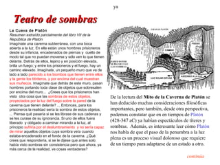 ya

  Teatro de sombras
La Cueva de Platón
Resumen extraído parcialmente del libro VII de la
República de Platón
Imagínate una caverna subterránea, con una boca
abierta a la luz. En ella están unos hombres prisioneros
desde su infancia, encadenados de piernas y cuello de
modo tal que no puedan moverse y sólo ven lo que tienen
delante. Detrás de ellos, lejano y en posición elevada,
brilla un fuego; y entre los prisioneros y el fuego, hay un
camino elevado. Imagínate, un pequeño muro que va de
lado a lado parecido a los biombos que tienen entre ellos
y la gente los titiriteros, y por encima del cual muestran
sus muñecos. Imagínate que detrás de este muro, pasan
hombres portando toda clase de objetos que sobresalen
por encima del muro... ¿Crees que los prisioneros han
visto otra cosa que las sombras de estos objetos,             De la lectura del Mito de la Caverna de Platón se
proyectados por la luz del fuego sobre la pared de la
caverna que tienen delante? ... Entonces, para los
                                                              han deducido muchas consideraciones filosóficas
prisioneros la realidad sería la sombra de estos objetos.     importantes, pero también, desde otra perspectiva,
... Piensa qué pasaría si se les librase de sus cadenas y     podemos constatar que en en tiempos de Platón
se les curase de su ignorancia. Si uno de ellos fuera
liberado y obligado a caminar mirando a la luz, al
                                                              (428-347 aC) ya habían espectáculos de títeres y
principio sufriría por el deslumbramiento y no sería capaz    sombras. Además, es interesante leer cómo Platón
de mirar aquellos objetos cuya sombra veía cuando             nos habla de que el paso de la penumbra a la luz
estaba encadenado en el fondo de la caverna. ¿Qué
crees que respondería, si se le dijese que antes solo
                                                              plena es un proceso visual doloroso que requiere
había visto sombras sin consistencia pero que ahora, ya       de un tiempo para adaptarse de un estado a otro.
más cerca de la realidad, ve cosas verdaderas?

                                                                                                    continúa
 