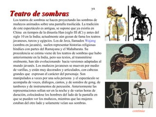 ya
Teatro de sombras
 Los teatros de sombras se hacen proyectando las sombras de
 muñecos animados sobre una pantalla traslúcida. La tradición
 de este espectáculo es antigua, se supone que ya existía en
 China en tiempos de la dinastía Han (siglo III dC) y antes del
 siglo 10 en la India; actualmente aún gozan de fama los teatros
 javaneses, turcos y egipcios. Los de Java, llamados Wajang
 (sombra en javanés), suelen representar historias religiosas
 hindúes con partes del Ramayana y el Mahabarata. Su
 procedencia se estima viene de los teatros de sombras que hubo
 anteriormente en la India, pero sus textos, al transmitirse
 oralmente, han ido evolucionando hacia versiones adaptadas al
 mundo javanés. Los muñecos javaneses se mueven por medio
 de varillas, y están muy decorados y articulados, con cabezas
 grandes que expresan el carácter del personaje. Son
 manipulados a veces por una sola persona y el espectáculo se
 acompaña de voces, diálogos, cantos, y de sonidos de gong, de
 tambores y de instrumentos de percusión. Anteriormente las
 representaciones solían ser en la noche y de varias horas de
 duración, colocándose los hombres del lado de la pantalla en
 que se pueden ver los muñecos, mientras que las mujeres
 estaban del otro lado y solamente veían sus sombras.

                                                                   continúa
 