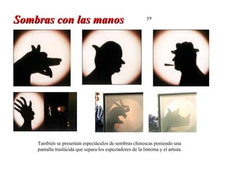 Sombras con las manos                                        ya




    También se presentan espectáculos de sombras chinescas poniendo una
    pantalla traslúcida que separa los espectadores de la linterna y el artista.
 