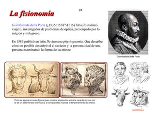 ya
La fisionomía
Giambattista della Porta (¿1535o1538?-1615) filósofo italiano,
viajero, investigador de problemas de óptica, preocupado por lo
mágico y milagroso.

En 1586 publicó en latín De humana physiognomia. Que describe
cómo es posible descubrir el el carácter y la personalidad de una
persona examinando la forma de su cráneo
                                                                                         Giambattista della Porta




 Porta se apoya en estas figuras para mostrar el parecido entre la cara de un toro con
 la de un determinado individuo y al compararlas muestra el temperamento de ambos.


                                                                                                        continúa
 