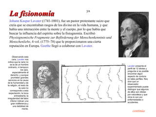 ya
 La fisionomía
 Johann Kaspar Lavater (1741-1801), fue un pastor protestante suizo que
 creía que se encontraban rasgos de los divino en la vida humana, y que
 había una interacción entre la mente y el cuerpo, por lo que había que
 buscar la influencia del espíritu sobre la fisiognomía. Escribió
 Physiognomische Fragmente zur Beförderung der Menschenkenntnis und
 Menschenliebe, 4 vol. (1775–78) que le proporcionaron una cierta
 reputación en Europa. Goethe llegó a colaborar con Lavater.


     Observando esta
     cara, Lavater nos
indica que la nariz no
   es la de un hombre
                                                                          Lavater presenta el
 ordinario, ni tampoco
                                                                          perfil de 12 idiotas y
                los ojos,
                                                                          pregunta si es posible
      especialmente el
                                                                          encontrar algún
    derecho, y aunque
                                                                          aspecto de cordura
    prometen grandes
                                                                          en tales perfiles. Nos
 servicios en la causa
                                                                          dice que un
de la humanidad y de
                                                                          observador
la religión, el resto de
                                                                          experimentado puede
              la cara no
                                                                          distinguir que algunos
   corresponde a esta
                                                                          de ellos son idiotas
  expectación; la boca
                                                                          por naturaleza y que
        entreabierta, la
                                                                          otros lo son por
irregularidad del labio
                                                                          enfermedades o
   inferior indican una
                                                                          accidentes.
    gran indiferencia y
      una debilidad de
                  mente.
                                                                               continúa
 
