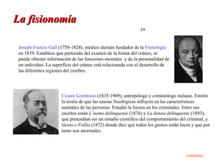 La fisionomía
                                                              ya


 Joseph Francis Gall (1758-1828), médico alemán fundador de la Frenología
 en 1839. Establece que partiendo del examen de la forma del cráneo, se
 puede obtener información de las funciones mentales y de la personalidad de
 un individuo. La superficie del cráneo está relacionada con el desarrollo de
 las diferentes regiones del cerebro.




                      Cesare Lombroso (1835-1909), antropólogo y criminólogo italiano. Emitió
                      la teoría de que las causas fisiológicas influyen en las características
                      mentales de las personas. Estudió la locura en los criminales. Entre sus
                      escritos están L’uomo delinquente (1876) y La donna delinquente (1893),
                      que pretendían ser un estudio científico del comportamiento del criminal, y
                      Genio e Follia (1872) donde dice que todos los genios están locos y que por
                      tanto son anormales.




                                                                                    continúa
 