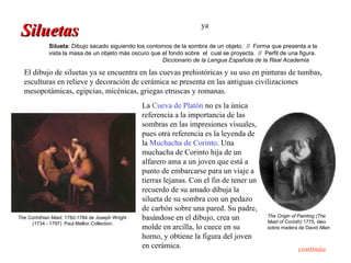 Siluetas                                                             ya

             Silueta: Dibujo sacado siguiendo los contornos de la sombra de un objeto. // Forma que presenta a la
             vista la masa de un objeto más oscuro que el fondo sobre el cual se proyecta. // Perfil de una figura.
                                                        Diccionario de la Lengua Española de la Real Academia

  El dibujo de siluetas ya se encuentra en las cuevas prehistóricas y su uso en pinturas de tumbas,
  esculturas en relieve y decoración de cerámica se presenta en las antiguas civilizaciones
  mesopotámicas, egipcias, micénicas, griegas etruscas y romanas.
                                                  La Cueva de Platón no es la única
                                                  referencia a la importancia de las
                                                  sombras en las impresiones visuales,
                                                  pues otra referencia es la leyenda de
                                                  la Muchacha de Corinto. Una
                                                  muchacha de Corinto hija de un
                                                  alfarero ama a un joven que está a
                                                  punto de embarcarse para un viaje a
                                                  tierras lejanas. Con el fin de tener un
                                                  recuerdo de su amado dibuja la
                                                  silueta de su sombra con un pedazo
                                                  de carbón sobre una pared. Su padre,
The Corinthian Maid, 1782-1784 de Joseph Wright   basándose en el dibujo, crea un               The Origin of Painting (The
                                                                                                Maid of Corinth) 1775, óleo
     (1734 - 1797) Paul Mellon Collection.
                                                  molde en arcilla, lo cuece en su              sobre madera de David Allan
                                                  horno, y obtiene la figura del joven
                                                  en cerámica.                                               continúa
 