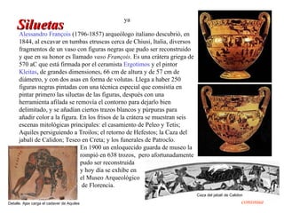 ya
     Siluetas
     Alessandro François (1796-1857) arqueólogo italiano descubrió, en
      1844, al excavar en tumbas etruscas cerca de Chiusi, Italia, diversos
      fragmentos de un vaso con figuras negras que pudo ser reconstruido
      y que en su honor es llamado vaso François. Es una crátera griega de
      570 aC que está firmada por el ceramista Ergotimos y el pintor
      Kleitas, de grandes dimensiones, 66 cm de altura y de 57 cm de
      diámetro, y con dos asas en forma de volutas. Llega a haber 250
      figuras negras pintadas con una técnica especial que consistía en
      pintar primero las siluetas de las figuras, después con una
      herramienta afilada se removía el contorno para dejarlo bien
      delimitado, y se añadían ciertos trazos blancos y púrpuras para
      añadir color a la figura. En los frisos de la crátera se muestran seis
      escenas mitológicas principales: el casamiento de Peleo y Tetis;
      Aquiles persiguiendo a Troilos; el retorno de Hefestos; la Caza del
      jabalí de Calidon; Teseo en Creta; y los funerales de Patroclo.
                                En 1900 un enloquecido guarda de museo la
                                rompió en 638 trozos, pero afortunadamente
                                pudo ser reconstruida
                                y hoy día se exhibe en
                                el Museo Arqueológico
                                 de Florencia.
                                                                               Caza del jabalí de Calidon

Detalle. Ajax carga el cadaver de Aquiles                                                               continúa
 