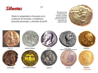 ya
Siluetas
                                                              Moneda de Lidia
                                                               (actualmente en
                                                            Turquía), acuñada
        Desde la antigüedad es frecuente en la               aproximadamente
        acuñación de monedas y medallones                  entre 650 y 600 AC,
                                                                mostrando una
        presentar personajes y animales de perfil.              cabeza de león




 Darío III             Alejandro Magno           Anibal                   Julio Cesar   Cleopatra




Carlomagno           Los Reyes Católicos        Carlos V                    Luis XIV    Napoleón
                                                                                        continúa
 