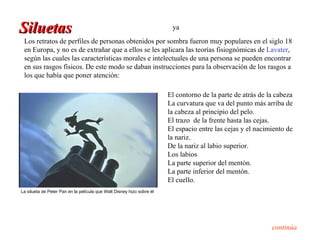 Siluetas                                                                ya
 Los retratos de perfiles de personas obtenidos por sombra fueron muy populares en el siglo 18
 en Europa, y no es de extrañar que a ellos se les aplicara las teorías fisiognómicas de Lavater,
 según las cuales las características morales e intelectuales de una persona se pueden encontrar
 en sus rasgos físicos. De este modo se daban instrucciones para la observación de los rasgos a
 los que había que poner atención:

                                                                       El contorno de la parte de atrás de la cabeza
                                                                       La curvatura que va del punto más arriba de
                                                                       la cabeza al principio del pelo.
                                                                       El trazo de la frente hasta las cejas.
                                                                       El espacio entre las cejas y el nacimiento de
                                                                       la nariz.
                                                                       De la nariz al labio superior.
                                                                       Los labios
                                                                       La parte superior del mentón.
                                                                       La parte inferior del mentón.
                                                                       El cuello.
La silueta de Peter Pan en la película que Walt Disney hizo sobre él




                                                                                                            continúa
 