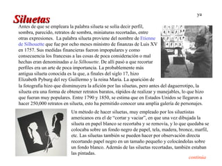 ya
Siluetas empleara la palabra silueta se solía decir perfil,
 Antes de que se
  sombra, parecido, retratos de sombra, miniaturas recortadas, entre
  otras expresiones. La palabra silueta proviene del nombre de Etienne
  de Silhouette que fue por ocho meses ministro de finanzas de Luis XV
  en 1757. Sus medidas financieras fueron impopulares y como
  consecuencia los francesas a las cosas de poca consideración o mal
  hechas eran denominadas a la Silhouette. De allí pasó a que recortar
  perfiles era un arte de poca importancia. La probablemente más
  antigua silueta conocida es la que, a finales del siglo 17, hizo
  Elizabeth Pyburg del rey Guillermo y la reina María. La aparición de
  la fotografía hizo que disminuyera la afición por las siluetas, pero antes del daguerrotipo, la
  silueta era una forma de obtener retratos baratos, rápidos de realizar y manejables, lo que hizo
  que fueran muy populares. Entre 1790 y 1850, se estima que en Estados Unidos se llegaron a
  hacer 250,000 retratos en silueta, esto ha permitido conocer una amplia galería de personajes.
                             Un método de hacer siluetas, muy empleado por los siluetistas
                             americanos era el de “cortar y vaciar”, en que una vez dibujada la
                             silueta en papel blanco se recortaba y se removía, y lo que quedaba se
                             colocaba sobre un fondo negro de papel, tela, madera, bronce, marfil,
                             etc. Las siluetas también se pueden hacer por observación directa
                             recortando papel negro en un tamaño pequeño y colocándolas sobre
                             un fondo blanco. Además de las siluetas recortadas, también estaban
                             las pintadas.
                                                                                          continúa
 