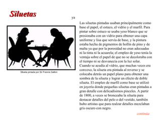 Siluetas                                    ya
                                                 Las siluetas pintadas usaban principalmente como
                                                 base el papel, el estuco, el vidrio y el marfil. Para
                                                 pintar sobre estuco se usaba yeso blanco que se
                                                 presionaba con un vidrio para obtener una capa
                                                 uniforme y lisa que servía de base, y la pintura
                                                 estaba hecha de pigmentos de hollín de pino y de
                                                 malta ya que por la porosidad no eran adecuadas
                                                 ni la tinta ni la acuarela; el empleo de yeso tenía la
                                                 ventaja sobre el papel de que no se decoloraba con
                                                 el tiempo ni se desvanecía con la luz solar.
                                                 Cuando se acudía al vidrio, que muchas veces era
                                                 convexo, la silueta era pintada al reverso y se
   Silueta pintada por Sir Francis Galton
                                                 colocaba detrás un papel plano para obtener una
                                                 sombra de la silueta y lograr un efecto de doble
                                                 silueta. El empleo de marfil como base se utilizó
                                                 en joyería donde pequeñas siluetas eran pintadas a
                                                 gran detalle con delicadísimos pinceles. A partir
                                                 de 1800, a veces se bronceaba la silueta para
                                                 destacar detalles del pelo o del vestido, también
                                                 hubo artistas que para realzar detalles mezclaban
                                                 gris oscuro con negro.
                                                                                           continúa
 