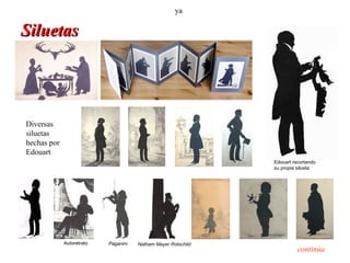 ya

Siluetas




Diversas
siluetas
hechas por
Edouart
                                                               Edouart recortando
                                                               su propia silueta




             Autoretrato   Paganini   Natham Mayer Rotschild
                                                                         continúa
 