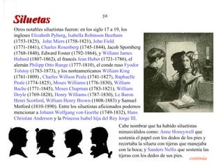 ya
Siluetas
Otros notables siluetistas fueron: en los siglo 17 a 19, los
ingleses Elizabeth Pyburg, Isabella Robinson Beetham
(1753-1825), John Miers (1758-1821), John Field
(1771-1841), Charles Rosenberg (1745-1844), Jacob Spornberg
(1768-1840), Edward Foster (1792-1864), y William James
Hubard (1807-1862), el francés Jean Huber (1721-1786), el
alemán Philipp Otto Runge (1777-1810), el conde ruso Fyodor
Tolstoy (1783-1873), y los norteamericanos William King
(1761-1809) , Charles Willson Peale (1741-1827), Raphaelle
Peale (1774-1825), Moses Williams (1776-1830), William
Bache (1771-1845), Moses Chapman (1783-1821), William
Doyle (1769-1828), Henry Williams (1787-1830), Le Baron
Henri Scotford, William Henry Brown (1808-1883) y Samuel
Metford (1810-1890). Entre los siluetistas aficionados podemos
mencionar a Johann Wolfgang von Goethe (1749-1832), Hans
Christian Anderson y la Princesa Isabel hija del Rey Jorge III.
                                                    Cabe nombrar que ha habido siluetistas
                                                    minusválidos como: Anne Honeywell que
                                                    sostenía el papel con los dedos de los pies y
                                                    recortaba la silueta con tijeras que manejaba
                                                    con la boca; y Sanders Nellis que sostenía las
                                                    tijeras con los dedos de sus pies.
                                                                                          continúa
 