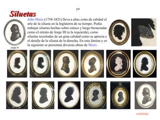 ya
Siluetas
     John Miers (1758-1821) lleva a altas cotas de calidad el
            arte de la silueta en la Inglaterra de su tiempo. Podía
            trabajar siluetas hechas sobre estuco y luego bronceadas,
            como el retrato de Jorge III (a la izquierda), como
            siluetas recortadas de un gran calidad como se aprecia en
            el detalle de la silueta de la derecha. En esta lámina y en
            la siguiente se presentan diversas obras de Miers.
Jorge III




                                                                          continúa
 