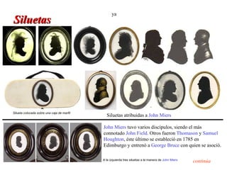 ya
Siluetas




Silueta colocada sobre una caja de marfil
                                              Siluetas atribuidas a John Miers

                                            John Miers tuvo varios discípulos, siendo el más
                                            connotado John Field. Otros fueron Thomason y Samuel
                                            Houghton, éste último se estableció en 1785 en
                                            Edimburgo y entrenó a George Bruce con quien se asoció.

                                            A la izquierda tres siluetas a la manera de John Miers
                                                                                                     continúa
 