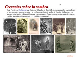 ya
Creencias sobre la sombra
 En el Hamlet de Shakespeare, el fantasma del padre de Hamlet le comunica que fue asesinado por
 su hermano para usurpar su reino y se casó con su viuda, la madre de Hamlet. Shakespeare en
 transcurso de la obra califica al fantasma como espectro, figura, imagen, visión, alma de muerto,
 espíritu, aparición, alma en pena, … y múltiples veces sombra.




                                                                                      continúa
 