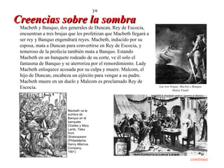 ya

Creencias sobre la sombra
 Macbeth y Banquo, dos generales de Duncan, Rey de Escocia,
 encuentran a tres brujas que les profetizan que Macbeth llegará a
 ser rey y Banquo engendrará reyes. Macbeth, inducido por su
 esposa, mata a Duncan para convertirse en Rey de Escocia, y
 temeroso de la profecía también mata a Banquo. Estando
 Macbeth en un banquete rodeado de su corte, ve él solo el
 fantasma de Banquo y se aterroriza por el remordimiento. Lady
 Macbeth enloquece acosada por su culpa y muere. Malcom, el
 hijo de Duncan, encabeza un ejército para vengar a su padre.
 Macbeth muere en un duelo y Malcom es proclamado Rey de
 Escocia.                                                            Las tres brujas, Macbet y Banquo
                                                                                Henry Fuseli




                         Macbeth ve la
                         sombra de
                         Banquo en el
                         banquete.
                         Charles y Mary
                         Lamb, Tales
                         from
                         Shakespeare
                         (Philadelphia:
                         Henry Altemus
                         Company,
                         1901)

                                                                                            continúa
 