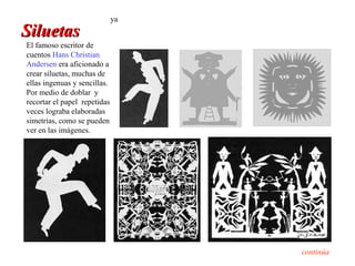ya
Siluetas
El famoso escritor de
cuentos Hans Christian
Andersen era aficionado a
crear siluetas, muchas de
ellas ingenuas y sencillas.
Por medio de doblar y
recortar el papel repetidas
veces lograba elaboradas
simetrías, como se pueden
ver en las imágenes.




                                   continúa
 