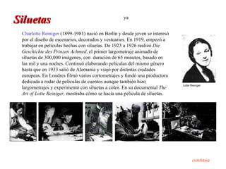 Siluetas                                          ya


 Charlotte Reiniger (1899-1981) nació en Berlín y desde joven se interesó
 por el diseño de escenarios, decorados y vestuarios. En 1919, empezó a
 trabajar en películas hechas con siluetas. De 1923 a 1926 realizó Die
 Geschichte des Prinzen Achmed, el primer largometraje animado de
 siluetas de 300,000 imágenes, con duración de 65 minutos, basado en
 las mil y una noches. Continuó elaborando películas del mismo género
 hasta que en 1933 salió de Alemania y viajó por distintas ciudades
 europeas. En Londres filmó varios cortometrajes y fundó una productora
 dedicada a rodar de películas de cuentos aunque también hizo
                                                                            Lotte Reiniger
 largometrajes y experimentó con siluetas a color. En su documental The
 Art of Lotte Reiniger, mostraba cómo se hacía una película de siluetas.




                                                                                   continúa
 