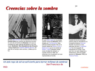 ya
  Creencias sobre la sombra




    El actor Max Schreck fue el intérprete del vampiro   El actor Bela Lugosi en la primera   Cuando el cine de vampiros
    Conde Orlok (por motivos de derechos de autor        versión sonora de Dracula (1931),    parecía estar en decadencia, la
    no se le dio el nombre de Drácula) en la que se      dirigida por Tod Browning. Esta      compañía británica Hammer
    considera la mejor película del género en el cine    película estaba basada más en la     decidió incursionar en las
    mudo: Nosferatu: Eine Symphonie des Grauens          versión teatral de Deane y John L.   películas de terror. Cristopher
     (1922) dirigida por Friedrich Wilhelm Murnau. En    Balderstone que en la novela de      Lee fue el encargado de
    este film el vampiro tiene sombra y fallece por la   Stoker. Lugosi interpertó varias     representar al Conde, cosa
    luz.                                                 veces el papel de vampiro, y         que hizo con gran elegancia y
                                                         cuando murió en 1956, fue            aristocracia, como se puede
                                                         enterrado con el vestuario con que   apreciar en Dracula (1958) de
                                                         representaba al Conde.               Terence Fisher.



Un solo rayo de sol es suficiente para borrar millones de sombras
                                            San Francisco de
Asís                                                                                                             continúa
 
